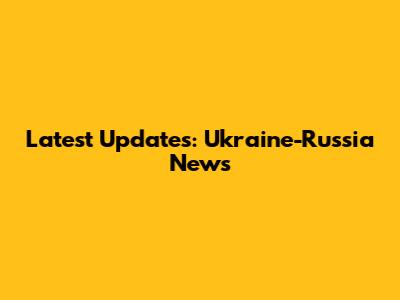 Latest Updates: Ukraine-Russia News