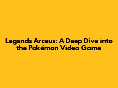 Legends Arceus: A Deep Dive into the Pokémon Video Game