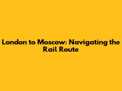 London to Moscow: Navigating the Rail Route