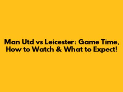 Man Utd vs Leicester: Game Time, How to Watch & What to Expect!