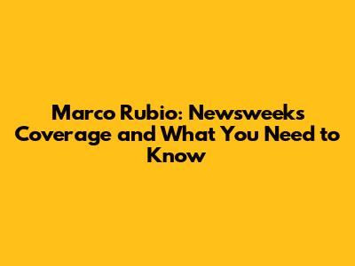Marco Rubio: Newsweek's Coverage and What You Need to Know