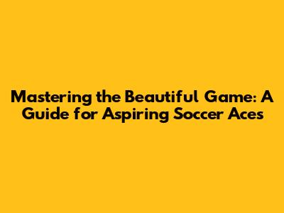Mastering the Beautiful Game: A Guide for Aspiring Soccer Aces