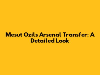 Mesut Ozil's Arsenal Transfer: A Detailed Look