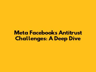 Meta Facebook's Antitrust Challenges: A Deep Dive