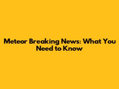 Meteor Breaking News: What You Need to Know
