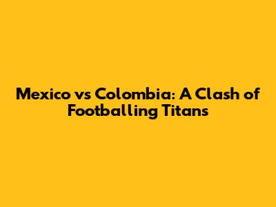 Mexico vs Colombia: A Clash of Footballing Titans