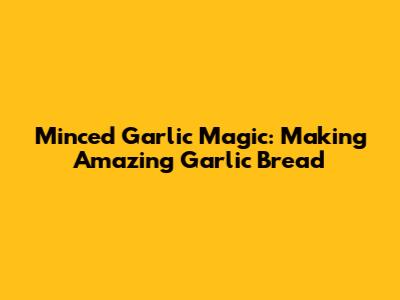 Minced Garlic Magic: Making Amazing Garlic Bread