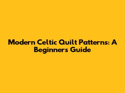 Modern Celtic Quilt Patterns: A Beginner's Guide