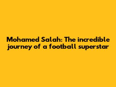Mohamed Salah: The incredible journey of a football superstar