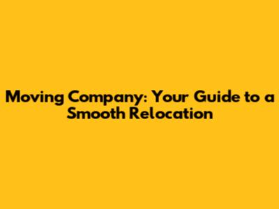Moving Company: Your Guide to a Smooth Relocation