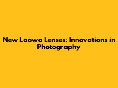 New Laowa Lenses: Innovations in Photography