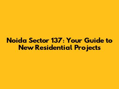 Noida Sector 137: Your Guide to New Residential Projects