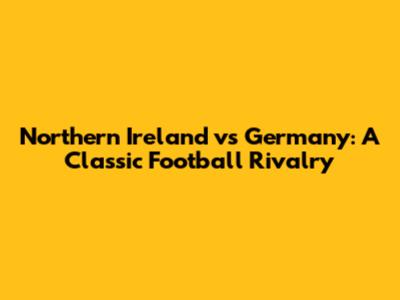 Northern Ireland vs Germany: A Classic Football Rivalry