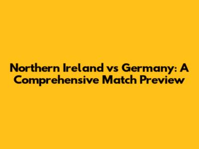 Northern Ireland vs Germany: A Comprehensive Match Preview