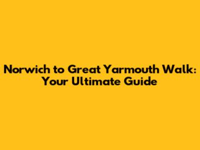 Norwich to Great Yarmouth Walk: Your Ultimate Guide