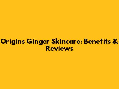 Origins Ginger Skincare: Benefits & Reviews