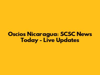 Oscios Nicaragua: SCSC News Today - Live Updates