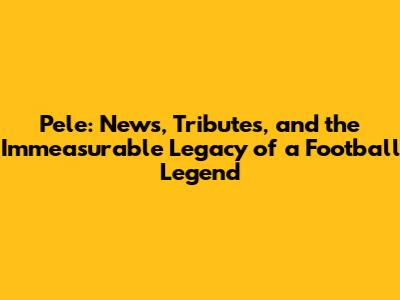 Pele: News, Tributes, and the Immeasurable Legacy of a Football Legend
