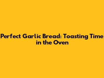 Perfect Garlic Bread: Toasting Time in the Oven