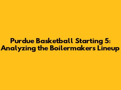 Purdue Basketball Starting 5: Analyzing the Boilermakers' Lineup
