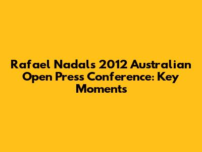 Rafael Nadal's 2012 Australian Open Press Conference: Key Moments