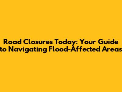 Road Closures Today: Your Guide to Navigating Flood-Affected Areas