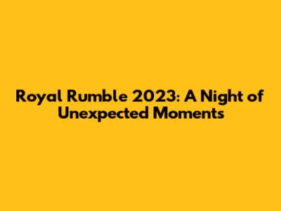 Royal Rumble 2023: A Night of Unexpected Moments