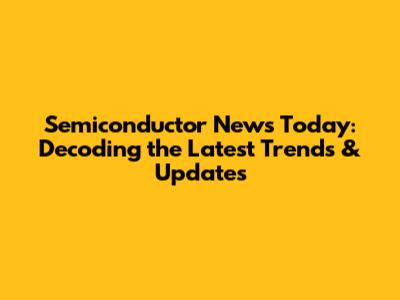 Semiconductor News Today: Decoding the Latest Trends & Updates