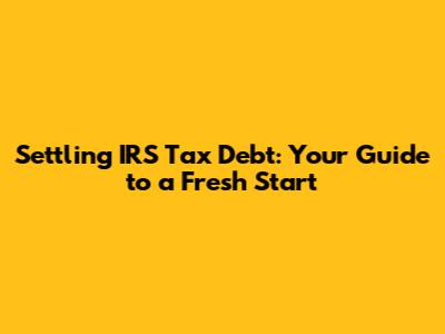 Settling IRS Tax Debt: Your Guide to a Fresh Start