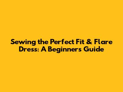 Sewing the Perfect Fit & Flare Dress: A Beginner's Guide