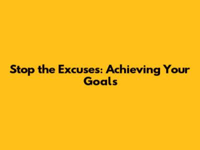 Stop the Excuses: Achieving Your Goals