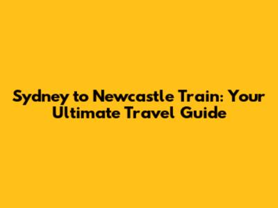 Sydney to Newcastle Train: Your Ultimate Travel Guide