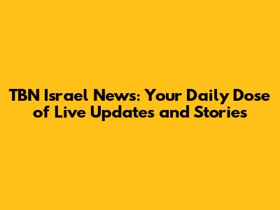 TBN Israel News: Your Daily Dose of Live Updates and Stories