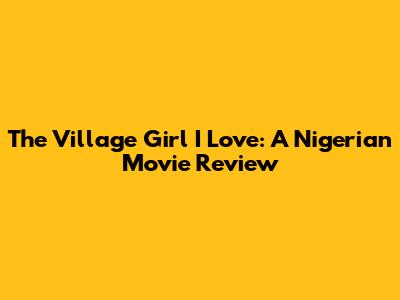 The Village Girl I Love: A Nigerian Movie Review