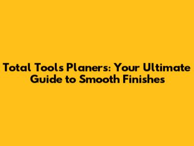Total Tools Planers: Your Ultimate Guide to Smooth Finishes