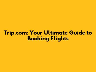 Trip.com: Your Ultimate Guide to Booking Flights
