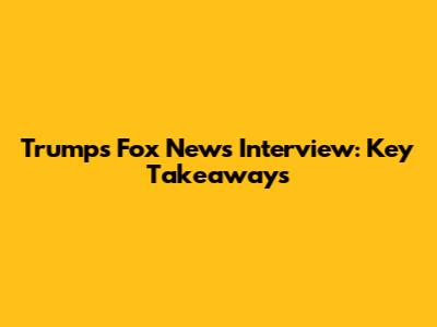 Trump's Fox News Interview: Key Takeaways