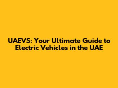 UAEVS: Your Ultimate Guide to Electric Vehicles in the UAE