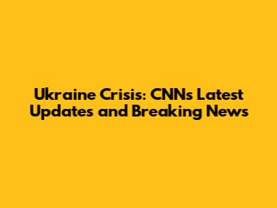 Ukraine Crisis: CNN's Latest Updates and Breaking News
