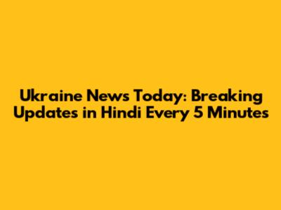 Ukraine News Today: Breaking Updates in Hindi Every 5 Minutes