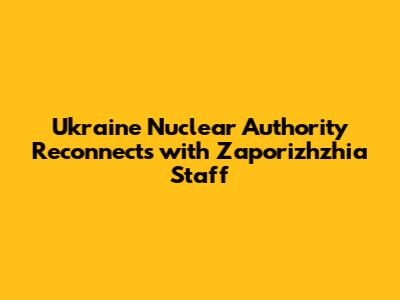 Ukraine Nuclear Authority Reconnects with Zaporizhzhia Staff