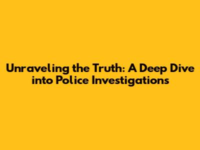 Unraveling the Truth: A Deep Dive into Police Investigations