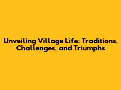 Unveiling Village Life: Traditions, Challenges, and Triumphs