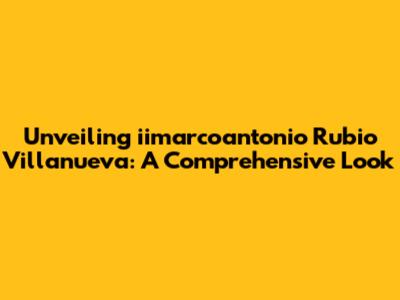 Unveiling iimarcoantonio Rubio Villanueva: A Comprehensive Look