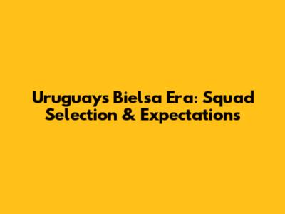 Uruguay's Bielsa Era: Squad Selection & Expectations