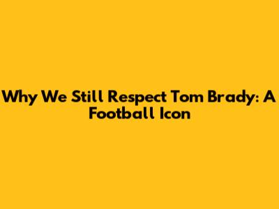 Why We Still Respect Tom Brady: A Football Icon