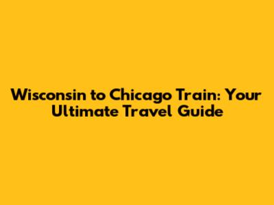 Wisconsin to Chicago Train: Your Ultimate Travel Guide