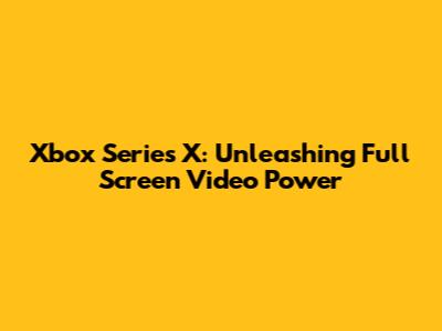Xbox Series X: Unleashing Full Screen Video Power