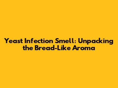 Yeast Infection Smell: Unpacking the Bread-Like Aroma