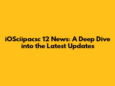 iOSciipacsc 12 News: A Deep Dive into the Latest Updates